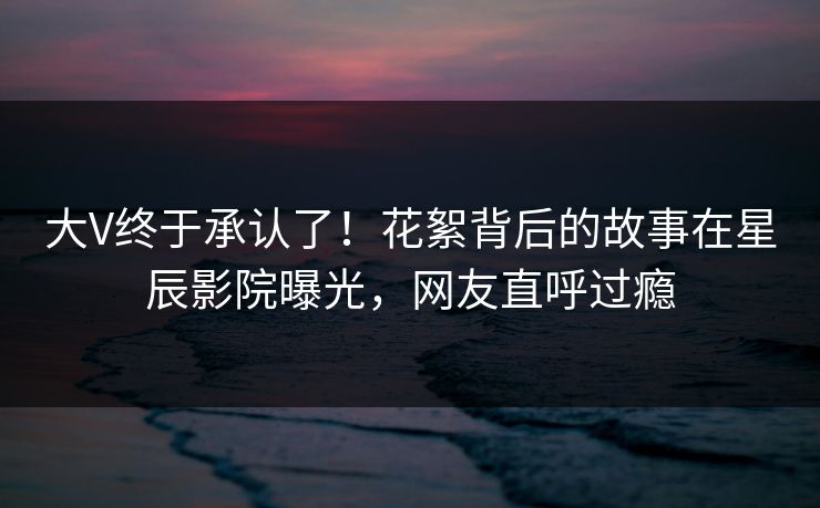 大V终于承认了！花絮背后的故事在星辰影院曝光，网友直呼过瘾