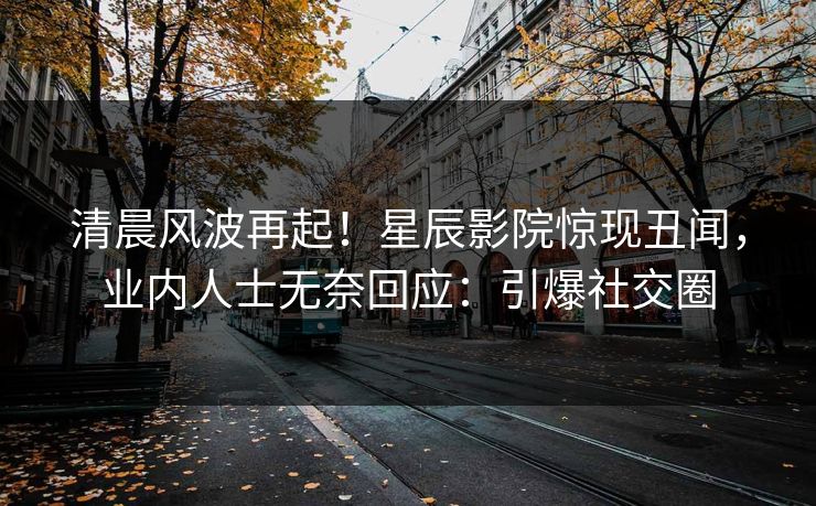 清晨风波再起！星辰影院惊现丑闻，业内人士无奈回应：引爆社交圈
