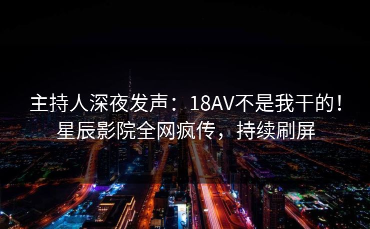 主持人深夜发声:18AV不是我干的!星辰影院全网疯传,持续刷屏