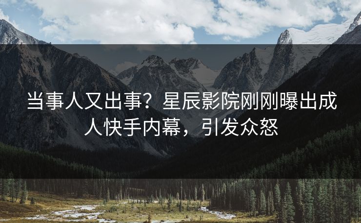当事人又出事？星辰影院刚刚曝出成人快手内幕，引发众怒