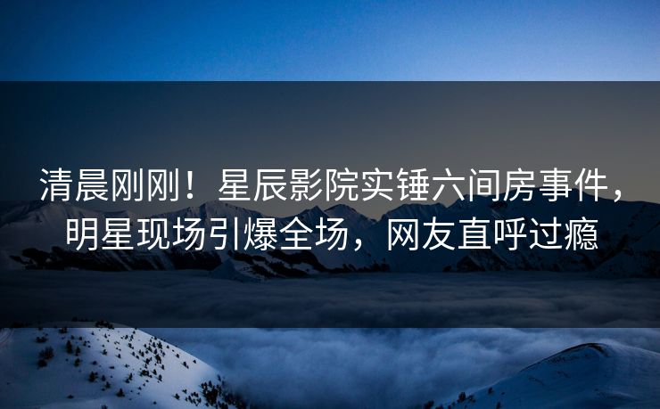 清晨刚刚！星辰影院实锤六间房事件，明星现场引爆全场，网友直呼过瘾