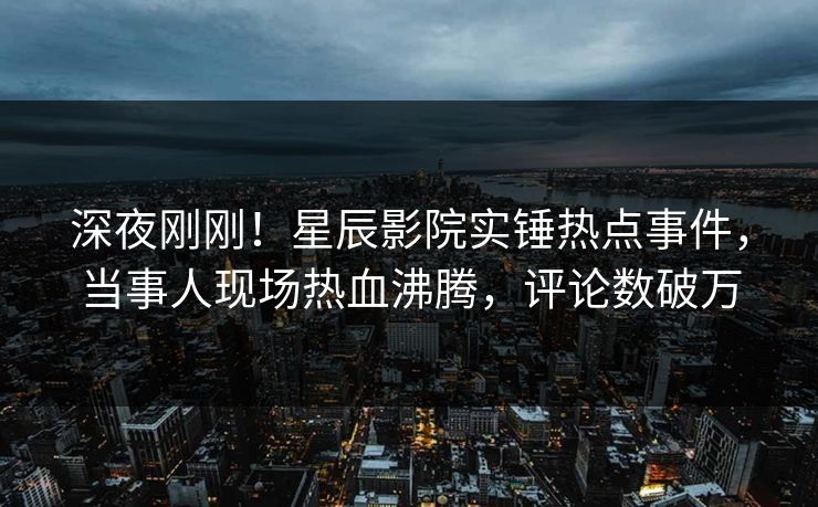 深夜刚刚！星辰影院实锤热点事件，当事人现场热血沸腾，评论数破万