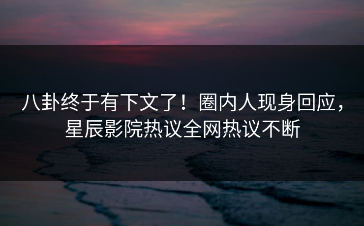 八卦终于有下文了！圈内人现身回应，星辰影院热议全网热议不断