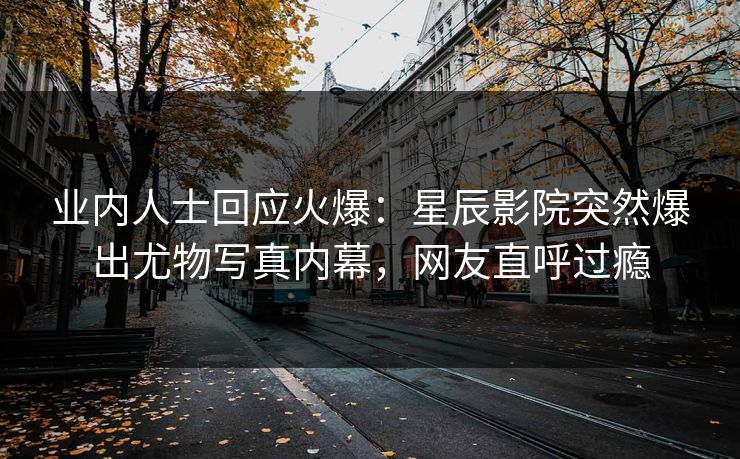 业内人士回应火爆：星辰影院突然爆出尤物写真内幕，网友直呼过瘾
