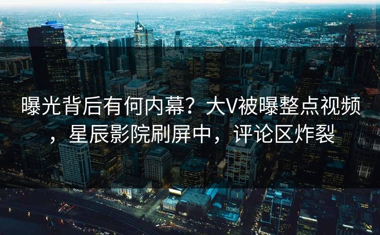 曝光背后有何内幕？大V被曝整点视频，星辰影院刷屏中，评论区炸裂