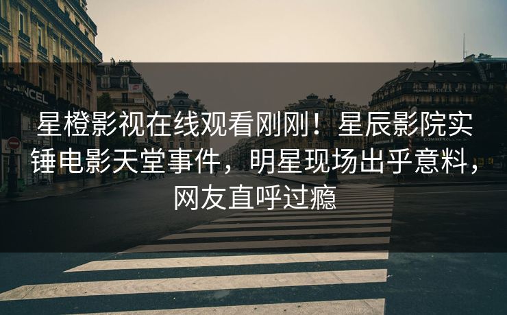 星橙影视在线观看刚刚！星辰影院实锤电影天堂事件，明星现场出乎意料，网友直呼过瘾