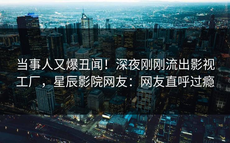 当事人又爆丑闻！深夜刚刚流出影视工厂，星辰影院网友：网友直呼过瘾