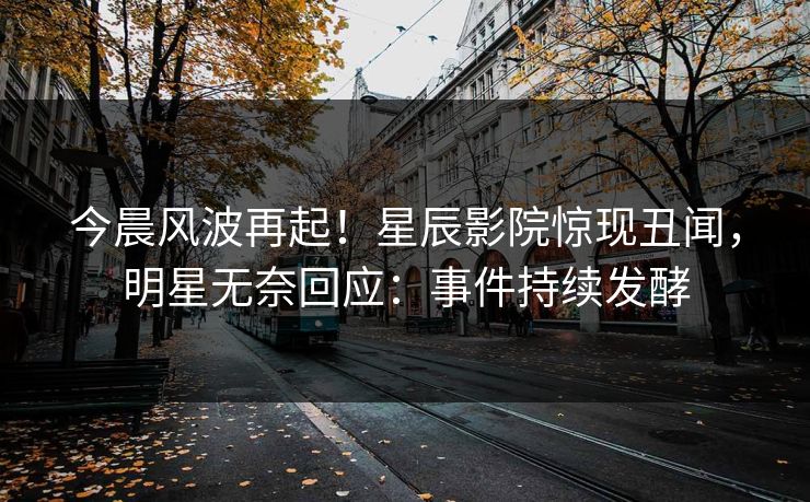 今晨风波再起！星辰影院惊现丑闻，明星无奈回应：事件持续发酵