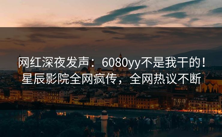 网红深夜发声：6080yy不是我干的！星辰影院全网疯传，全网热议不断