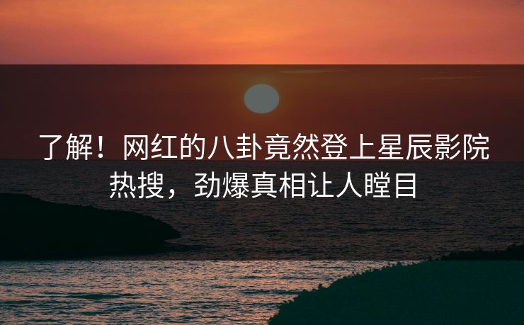 了解!网红的八卦竟然登上星辰影院热搜,劲爆真相让人瞠目