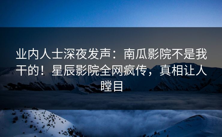 业内人士深夜发声：南瓜影院不是我干的！星辰影院全网疯传，真相让人瞠目