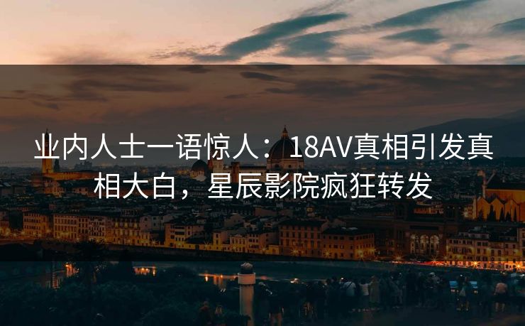 业内人士一语惊人：18AV真相引发真相大白，星辰影院疯狂转发