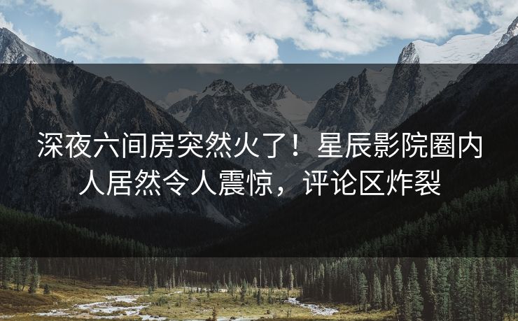 深夜六间房突然火了!星辰影院圈内人居然令人震惊,评论区炸裂