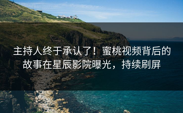 主持人终于承认了！蜜桃视频背后的故事在星辰影院曝光，持续刷屏