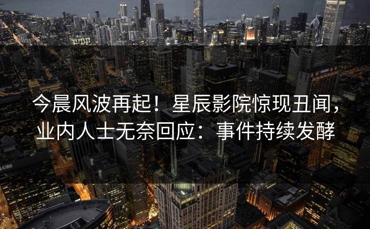今晨风波再起！星辰影院惊现丑闻，业内人士无奈回应：事件持续发酵