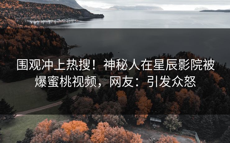 围观冲上热搜！神秘人在星辰影院被爆蜜桃视频，网友：引发众怒