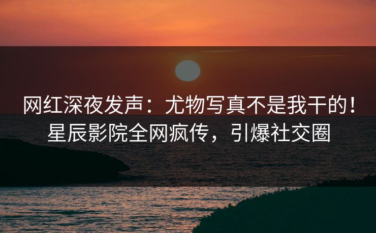 网红深夜发声：尤物写真不是我干的！星辰影院全网疯传，引爆社交圈