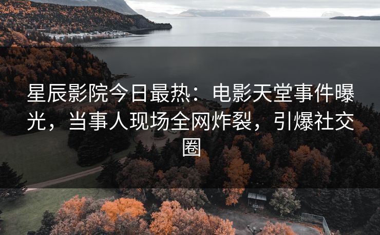 星辰影院今日最热：电影天堂事件曝光，当事人现场全网炸裂，引爆社交圈