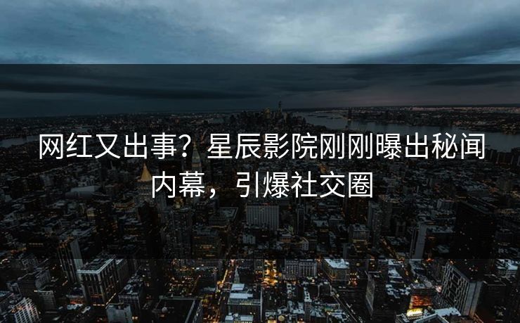 网红又出事？星辰影院刚刚曝出秘闻内幕，引爆社交圈