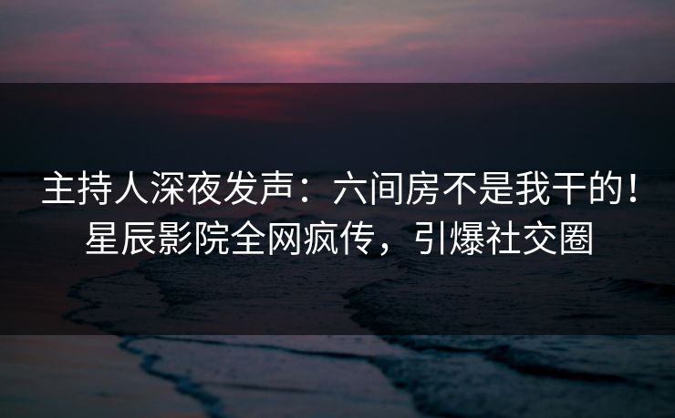 主持人深夜发声：六间房不是我干的！星辰影院全网疯传，引爆社交圈