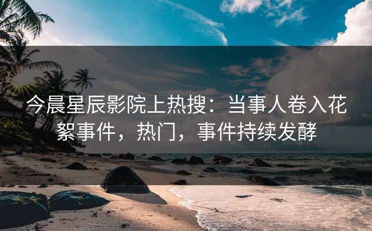 今晨星辰影院上热搜：当事人卷入花絮事件，热门，事件持续发酵