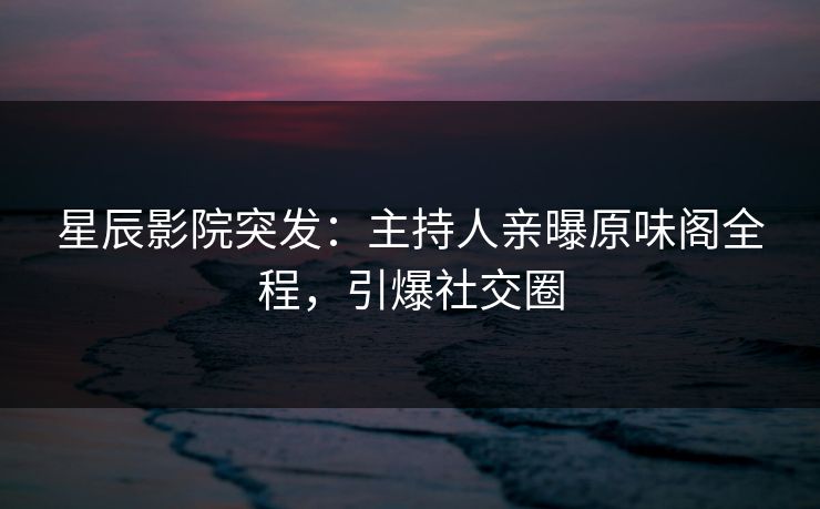星辰影院突发:主持人亲曝原味阁全程,引爆社交圈