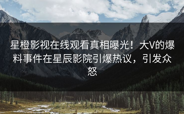 星橙影视在线观看真相曝光！大V的爆料事件在星辰影院引爆热议，引发众怒