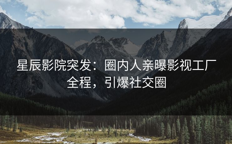 星辰影院突发：圈内人亲曝影视工厂全程，引爆社交圈