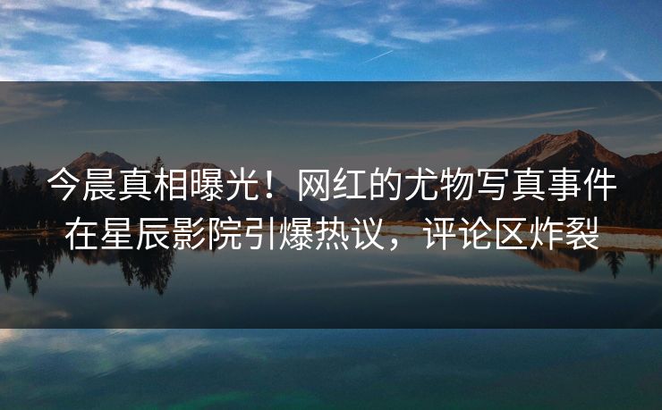 今晨真相曝光!网红的尤物写真事件在星辰影院引爆热议,评论区炸裂