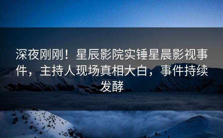深夜刚刚！星辰影院实锤星晨影视事件，主持人现场真相大白，事件持续发酵