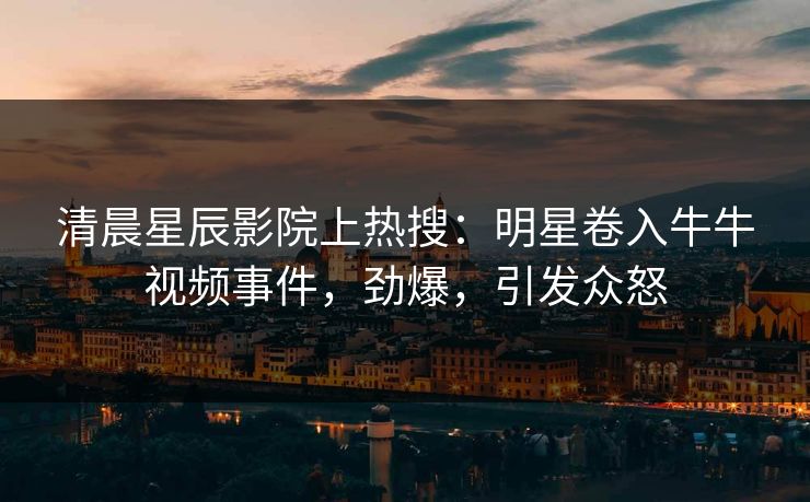 清晨星辰影院上热搜：明星卷入牛牛视频事件，劲爆，引发众怒