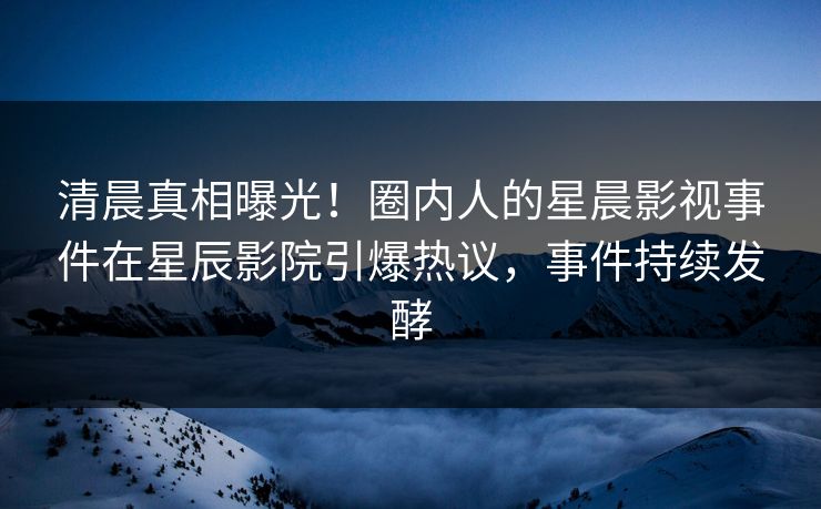 清晨真相曝光!圈内人的星晨影视事件在星辰影院引爆热议,事件持续发酵