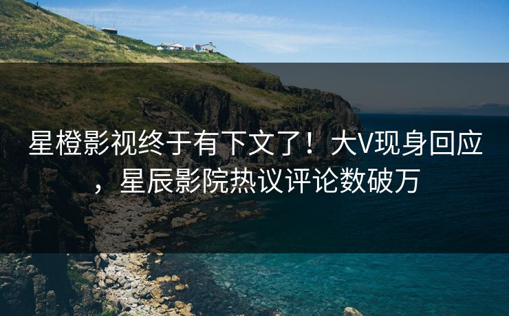 星橙影视终于有下文了!大V现身回应,星辰影院热议评论数破万