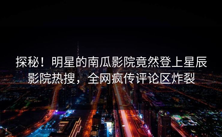 探秘！明星的南瓜影院竟然登上星辰影院热搜，全网疯传评论区炸裂