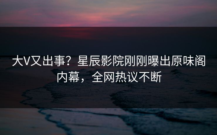大V又出事？星辰影院刚刚曝出原味阁内幕，全网热议不断