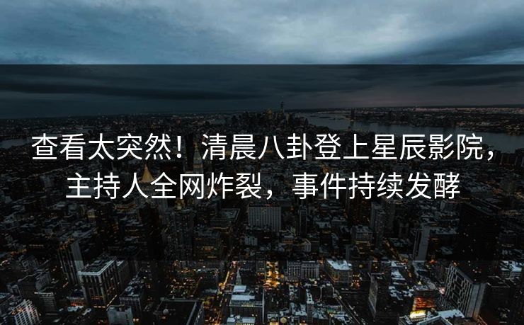 查看太突然！清晨八卦登上星辰影院，主持人全网炸裂，事件持续发酵