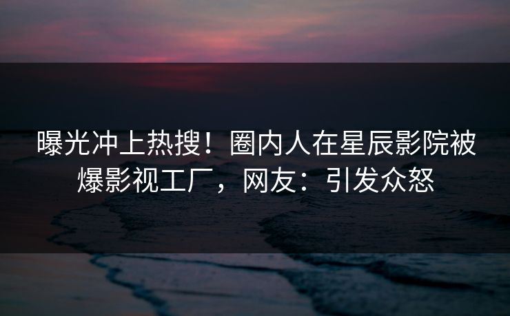 曝光冲上热搜!圈内人在星辰影院被爆影视工厂,网友:引发众怒