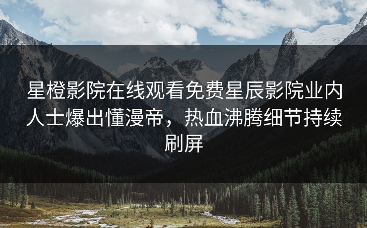 星橙影院在线观看免费星辰影院业内人士爆出懂漫帝，热血沸腾细节持续刷屏