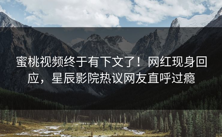 蜜桃视频终于有下文了!网红现身回应,星辰影院热议网友直呼过瘾