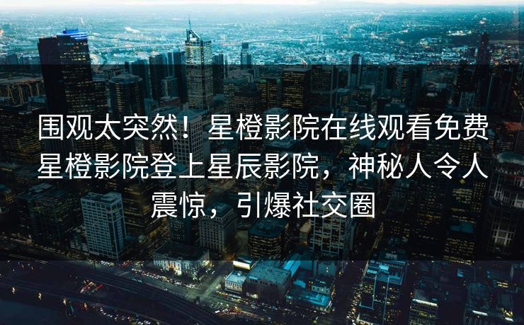 围观太突然!星橙影院在线观看免费星橙影院登上星辰影院,神秘人令人震惊,引爆社交圈