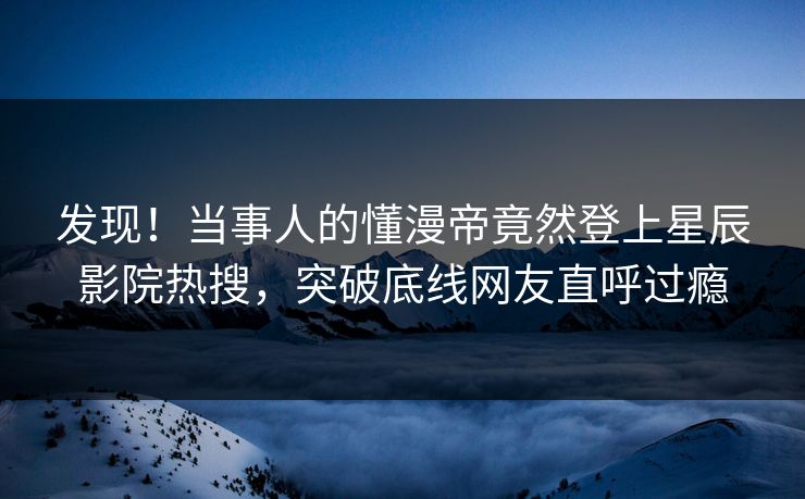 发现!当事人的懂漫帝竟然登上星辰影院热搜,突破底线网友直呼过瘾
