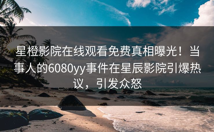 星橙影院在线观看免费真相曝光！当事人的6080yy事件在星辰影院引爆热议，引发众怒