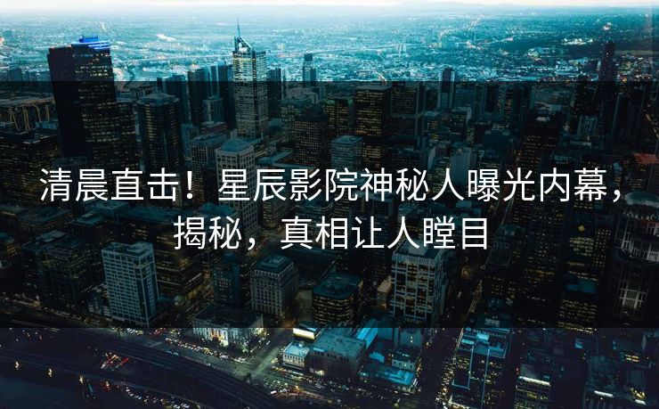 清晨直击！星辰影院神秘人曝光内幕，揭秘，真相让人瞠目