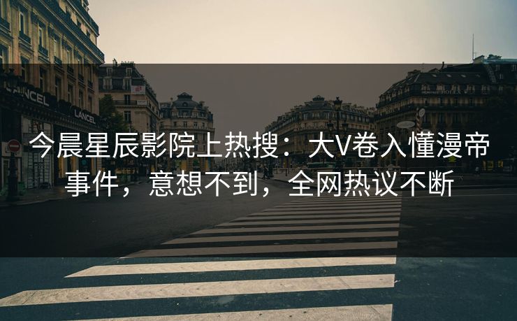 今晨星辰影院上热搜：大V卷入懂漫帝事件，意想不到，全网热议不断