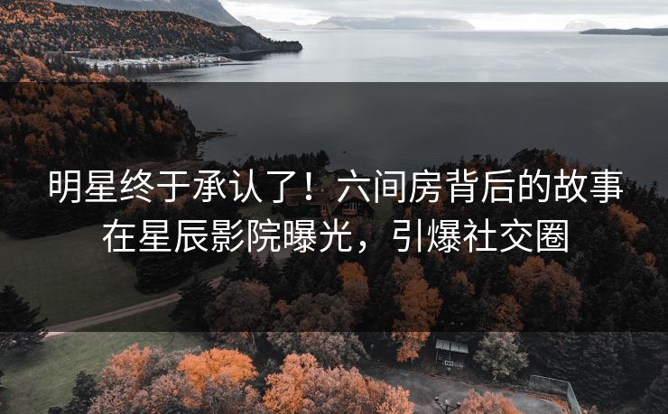 明星终于承认了！六间房背后的故事在星辰影院曝光，引爆社交圈