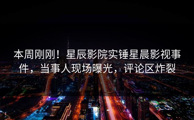 本周刚刚！星辰影院实锤星晨影视事件，当事人现场曝光，评论区炸裂