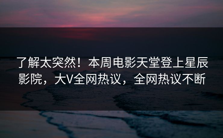 了解太突然!本周电影天堂登上星辰影院,大V全网热议,全网热议不断