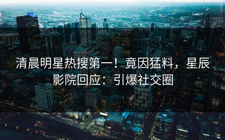 清晨明星热搜第一！竟因猛料，星辰影院回应：引爆社交圈