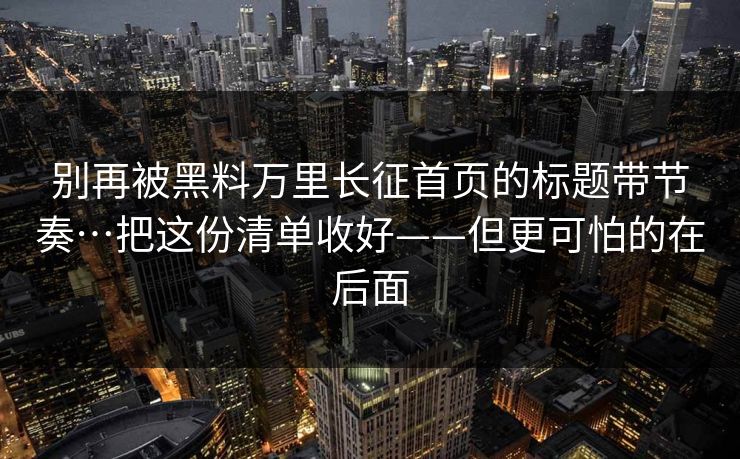 别再被黑料万里长征首页的标题带节奏…把这份清单收好——但更可怕的在后面