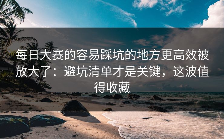 每日大赛的容易踩坑的地方更高效被放大了：避坑清单才是关键，这波值得收藏